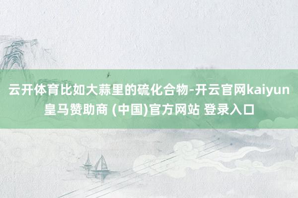 云开体育比如大蒜里的硫化合物-开云官网kaiyun皇马赞助商 (中国)官方网站 登录入口
