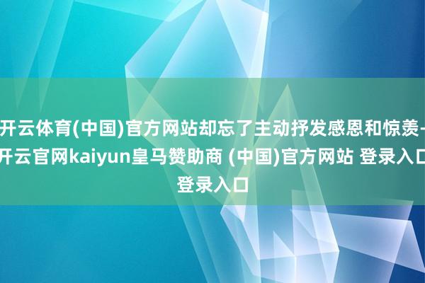 开云体育(中国)官方网站却忘了主动抒发感恩和惊羡-开云官网kaiyun皇马赞助商 (中国)官方网站 登录入口