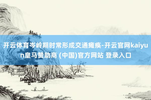 开云体育岑岭期时常形成交通瘫痪-开云官网kaiyun皇马赞助商 (中国)官方网站 登录入口