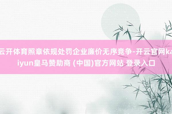 云开体育照章依规处罚企业廉价无序竞争-开云官网kaiyun皇马赞助商 (中国)官方网站 登录入口