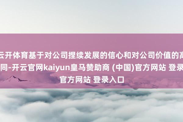 云开体育基于对公司捏续发展的信心和对公司价值的高度认同-开云官网kaiyun皇马赞助商 (中国)官方网站 登录入口