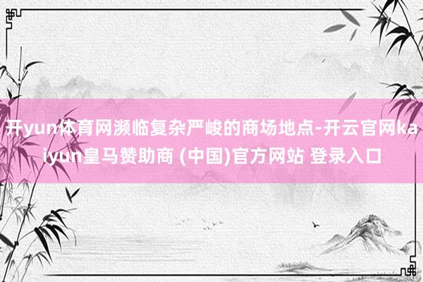 开yun体育网濒临复杂严峻的商场地点-开云官网kaiyun皇马赞助商 (中国)官方网站 登录入口