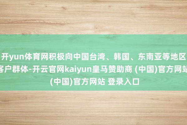 开yun体育网积极向中国台湾、韩国、东南亚等地区拓展新的客户群体-开云官网kaiyun皇马赞助商 (中国)官方网站 登录入口