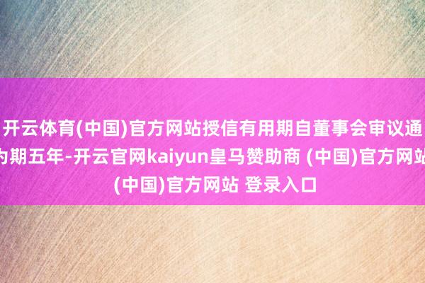 开云体育(中国)官方网站授信有用期自董事会审议通过之日起为期五年-开云官网kaiyun皇马赞助商 (中国)官方网站 登录入口