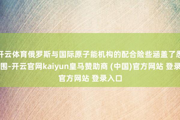 开云体育俄罗斯与国际原子能机构的配合险些涵盖了悉数范围-开云官网kaiyun皇马赞助商 (中国)官方网站 登录入口