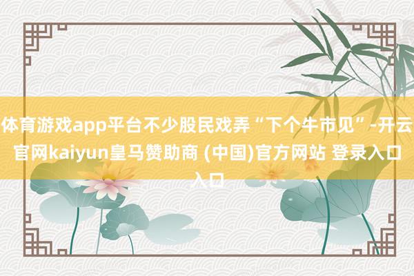体育游戏app平台不少股民戏弄“下个牛市见”-开云官网kaiyun皇马赞助商 (中国)官方网站 登录入口