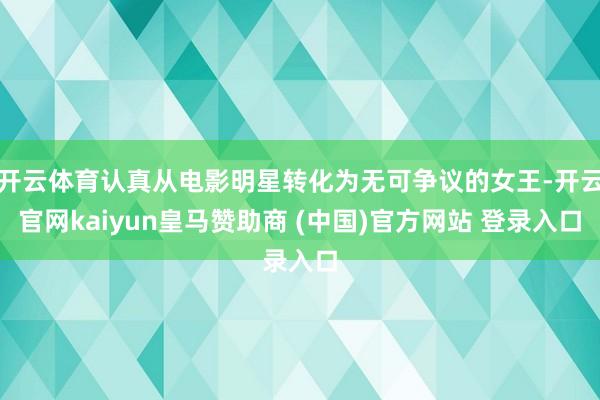 开云体育认真从电影明星转化为无可争议的女王-开云官网kaiyun皇马赞助商 (中国)官方网站 登录入口