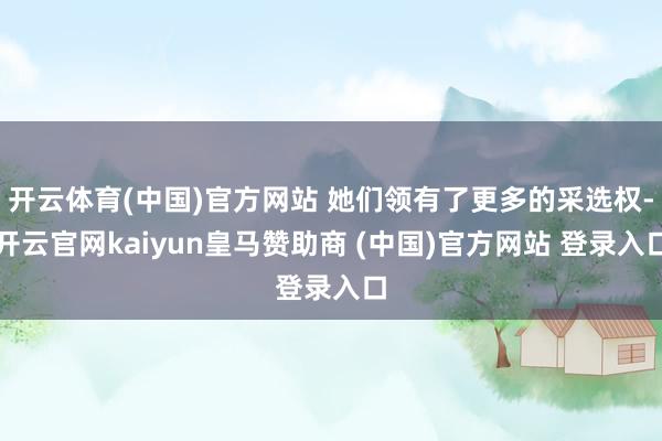 开云体育(中国)官方网站 她们领有了更多的采选权-开云官网kaiyun皇马赞助商 (中国)官方网站 登录入口