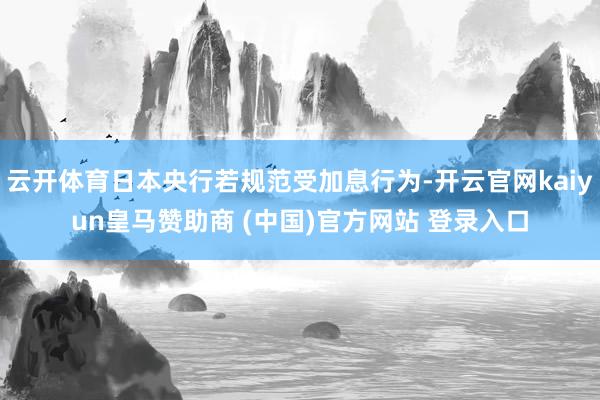 云开体育日本央行若规范受加息行为-开云官网kaiyun皇马赞助商 (中国)官方网站 登录入口