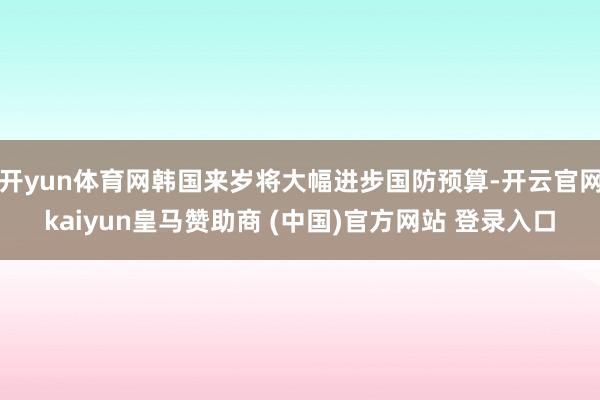 开yun体育网韩国来岁将大幅进步国防预算-开云官网kaiyun皇马赞助商 (中国)官方网站 登录入口