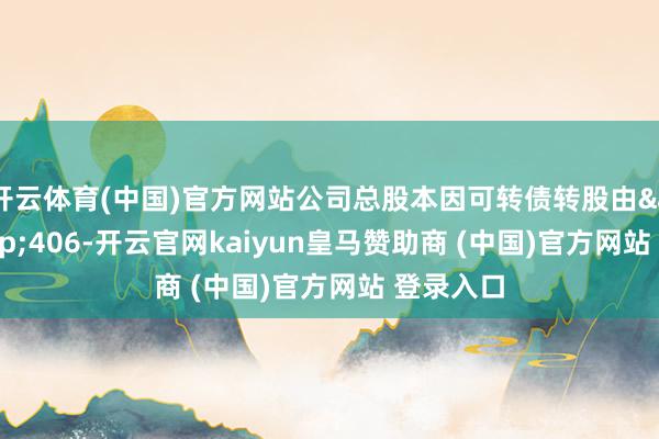 开云体育(中国)官方网站公司总股本因可转债转股由&ensp;406-开云官网kaiyun皇马赞助商 (中国)官方网站 登录入口