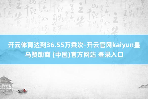 开云体育达到36.55万乘次-开云官网kaiyun皇马赞助商 (中国)官方网站 登录入口