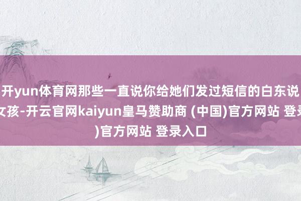 开yun体育网那些一直说你给她们发过短信的白东说念主女孩-开云官网kaiyun皇马赞助商 (中国)官方网站 登录入口