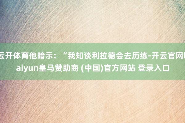 云开体育他暗示：“我知谈利拉德会去历练-开云官网kaiyun皇马赞助商 (中国)官方网站 登录入口