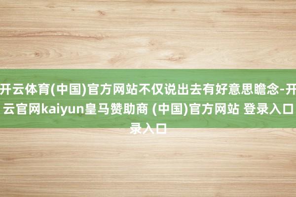 开云体育(中国)官方网站不仅说出去有好意思瞻念-开云官网kaiyun皇马赞助商 (中国)官方网站 登录入口