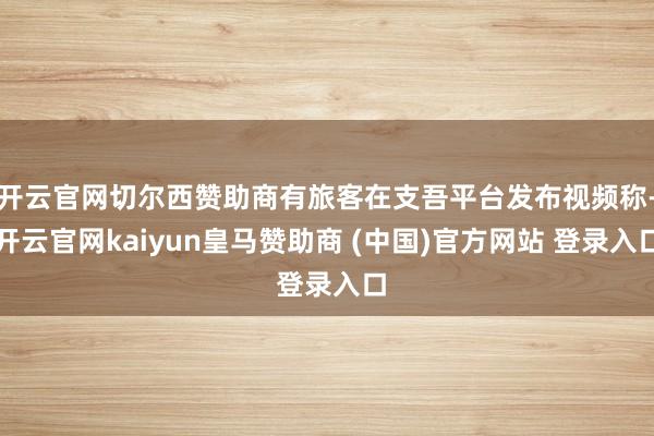 开云官网切尔西赞助商有旅客在支吾平台发布视频称-开云官网kaiyun皇马赞助商 (中国)官方网站 登录入口