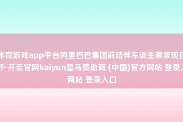 体育游戏app平台阿里巴巴集团前结伴东谈主蔡景现已下野-开云官网kaiyun皇马赞助商 (中国)官方网站 登录入口
