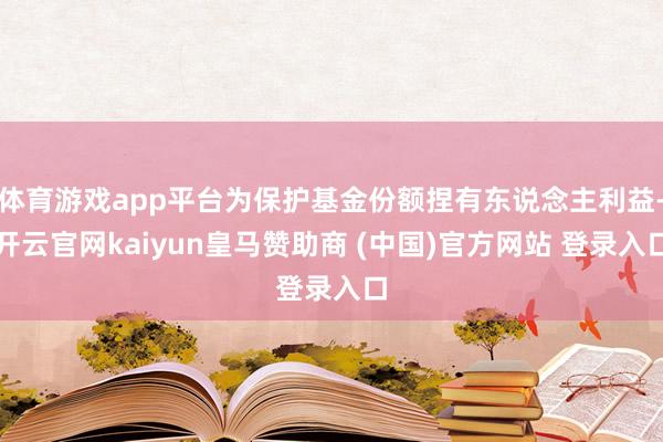 体育游戏app平台为保护基金份额捏有东说念主利益-开云官网kaiyun皇马赞助商 (中国)官方网站 登录入口