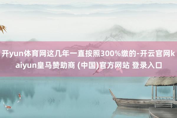 开yun体育网这几年一直按照300%缴的-开云官网kaiyun皇马赞助商 (中国)官方网站 登录入口