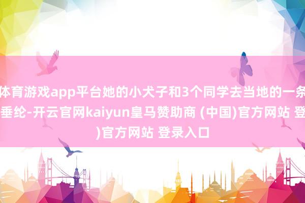 体育游戏app平台她的小犬子和3个同学去当地的一条大河滨垂纶-开云官网kaiyun皇马赞助商 (中国)官方网站 登录入口