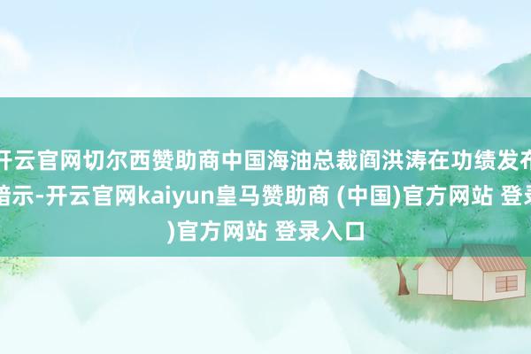 开云官网切尔西赞助商中国海油总裁阎洪涛在功绩发布会上暗示-开云官网kaiyun皇马赞助商 (中国)官方网站 登录入口