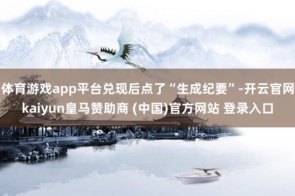 体育游戏app平台兑现后点了“生成纪要”-开云官网kaiyun皇马赞助商 (中国)官方网站 登录入口
