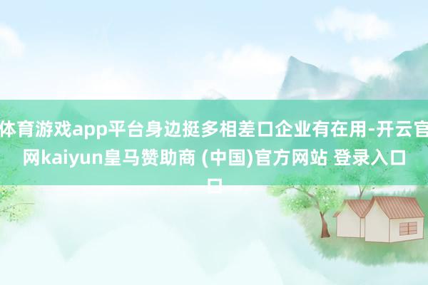 体育游戏app平台身边挺多相差口企业有在用-开云官网kaiyun皇马赞助商 (中国)官方网站 登录入口