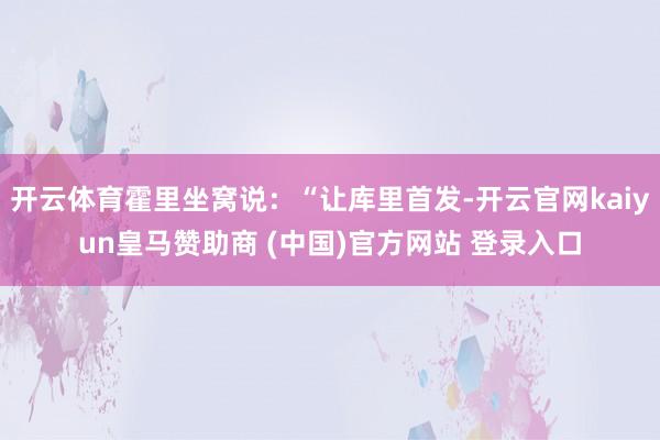 开云体育霍里坐窝说：“让库里首发-开云官网kaiyun皇马赞助商 (中国)官方网站 登录入口