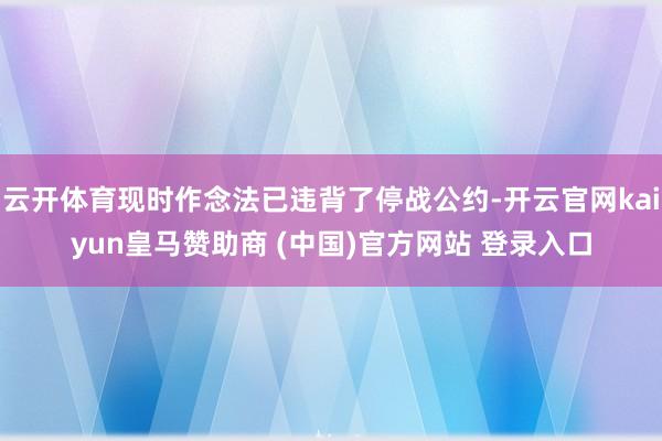 云开体育现时作念法已违背了停战公约-开云官网kaiyun皇马赞助商 (中国)官方网站 登录入口