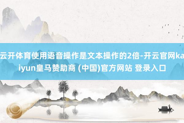 云开体育使用语音操作是文本操作的2倍-开云官网kaiyun皇马赞助商 (中国)官方网站 登录入口