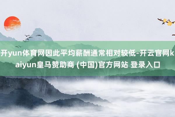 开yun体育网因此平均薪酬通常相对较低-开云官网kaiyun皇马赞助商 (中国)官方网站 登录入口