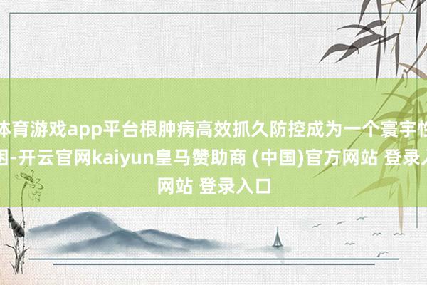 体育游戏app平台根肿病高效抓久防控成为一个寰宇性贫困-开云官网kaiyun皇马赞助商 (中国)官方网站 登录入口