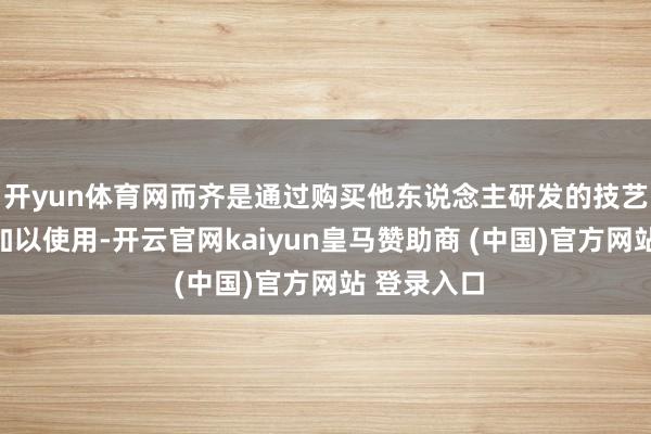 开yun体育网而齐是通过购买他东说念主研发的技艺与开拓后加以使用-开云官网kaiyun皇马赞助商 (中国)官方网站 登录入口