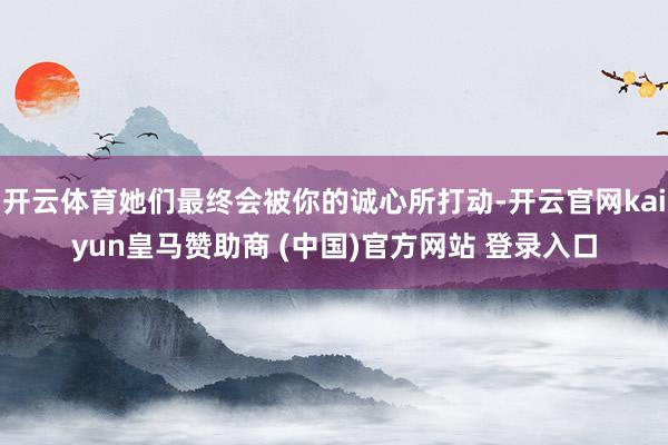 开云体育她们最终会被你的诚心所打动-开云官网kaiyun皇马赞助商 (中国)官方网站 登录入口