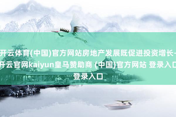 开云体育(中国)官方网站房地产发展既促进投资增长-开云官网kaiyun皇马赞助商 (中国)官方网站 登录入口