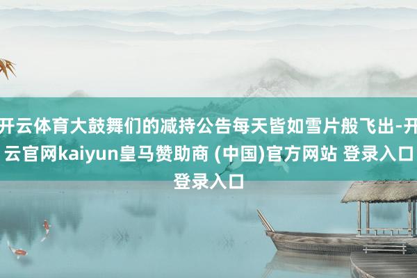 开云体育大鼓舞们的减持公告每天皆如雪片般飞出-开云官网kaiyun皇马赞助商 (中国)官方网站 登录入口