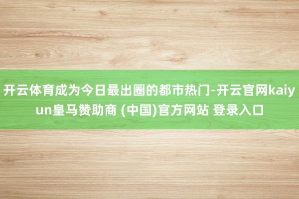开云体育成为今日最出圈的都市热门-开云官网kaiyun皇马赞助商 (中国)官方网站 登录入口