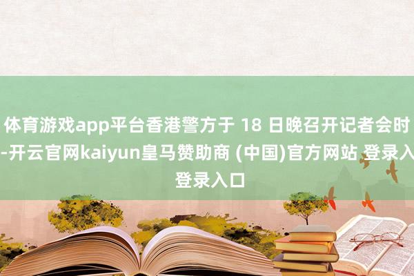 体育游戏app平台香港警方于 18 日晚召开记者会时称-开云官网kaiyun皇马赞助商 (中国)官方网站 登录入口