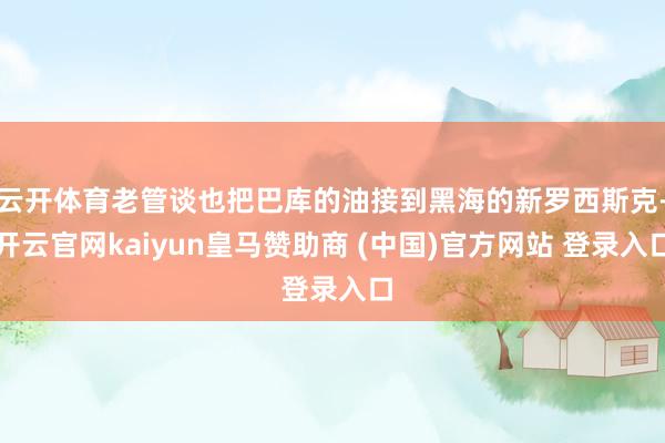 云开体育老管谈也把巴库的油接到黑海的新罗西斯克-开云官网kaiyun皇马赞助商 (中国)官方网站 登录入口