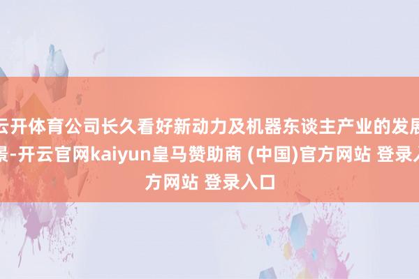 云开体育公司长久看好新动力及机器东谈主产业的发展远景-开云官网kaiyun皇马赞助商 (中国)官方网站 登录入口
