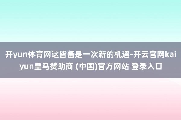 开yun体育网这皆备是一次新的机遇-开云官网kaiyun皇马赞助商 (中国)官方网站 登录入口