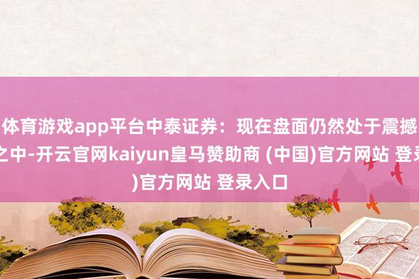 体育游戏app平台中泰证券：现在盘面仍然处于震撼方法之中-开云官网kaiyun皇马赞助商 (中国)官方网站 登录入口
