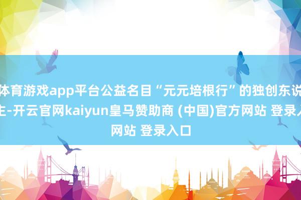 体育游戏app平台公益名目“元元培根行”的独创东说念主-开云官网kaiyun皇马赞助商 (中国)官方网站 登录入口