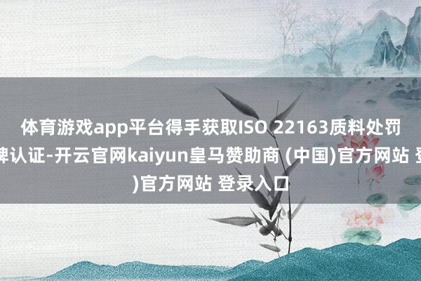 体育游戏app平台得手获取ISO 22163质料处罚体系银牌认证-开云官网kaiyun皇马赞助商 (中国)官方网站 登录入口