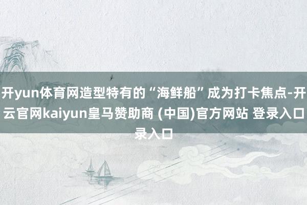 开yun体育网造型特有的“海鲜船”成为打卡焦点-开云官网kaiyun皇马赞助商 (中国)官方网站 登录入口