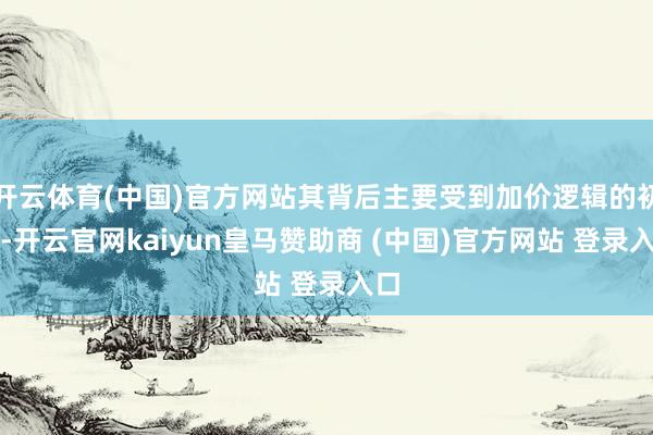 开云体育(中国)官方网站其背后主要受到加价逻辑的初始-开云官网kaiyun皇马赞助商 (中国)官方网站 登录入口
