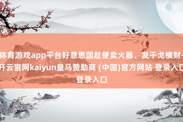 体育游戏app平台好意思国趁便卖火器、发干戈横财-开云官网kaiyun皇马赞助商 (中国)官方网站 登录入口