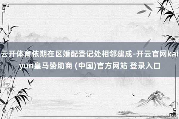 云开体育依期在区婚配登记处相邻建成-开云官网kaiyun皇马赞助商 (中国)官方网站 登录入口