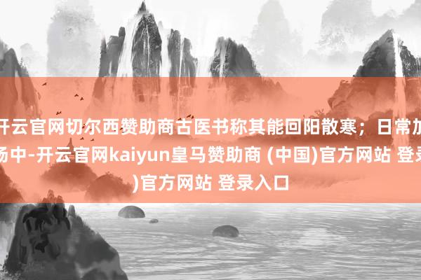 开云官网切尔西赞助商古医书称其能回阳散寒；日常加在粥汤中-开云官网kaiyun皇马赞助商 (中国)官方网站 登录入口