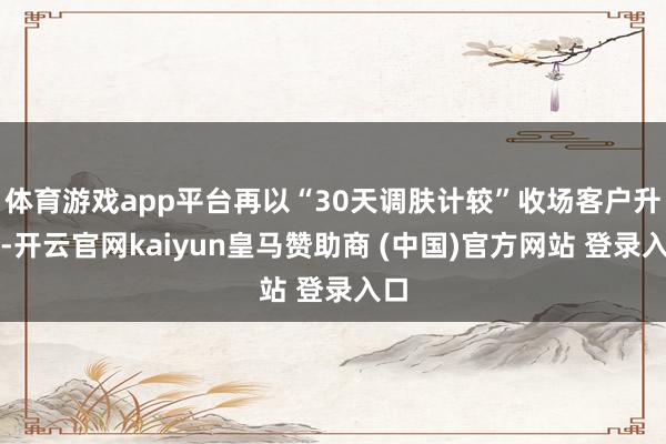 体育游戏app平台再以“30天调肤计较”收场客户升单-开云官网kaiyun皇马赞助商 (中国)官方网站 登录入口